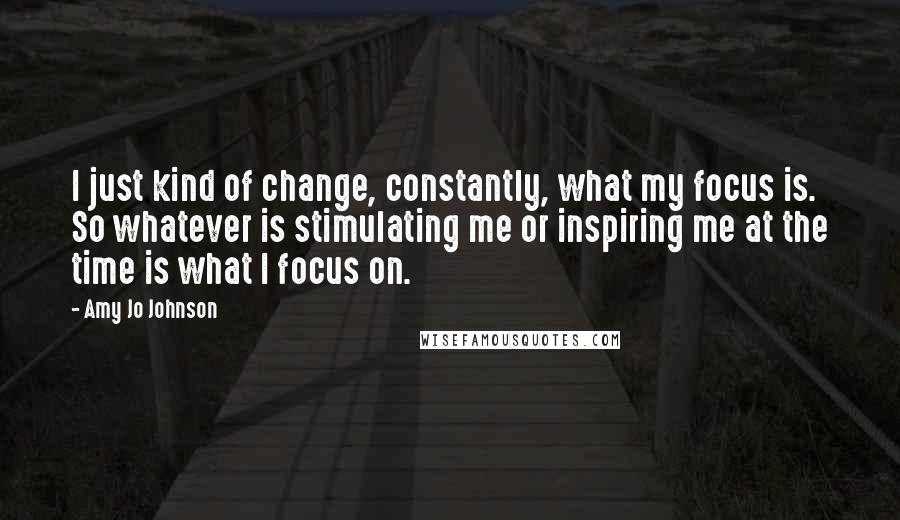 Amy Jo Johnson Quotes: I just kind of change, constantly, what my focus is. So whatever is stimulating me or inspiring me at the time is what I focus on.