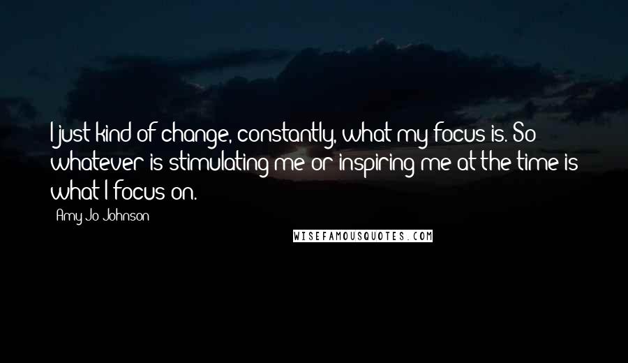 Amy Jo Johnson Quotes: I just kind of change, constantly, what my focus is. So whatever is stimulating me or inspiring me at the time is what I focus on.