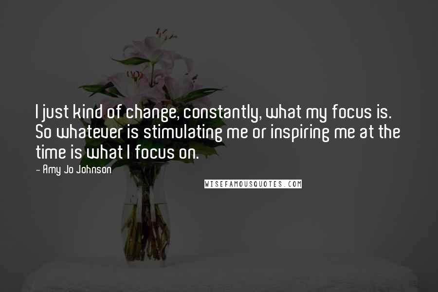 Amy Jo Johnson Quotes: I just kind of change, constantly, what my focus is. So whatever is stimulating me or inspiring me at the time is what I focus on.