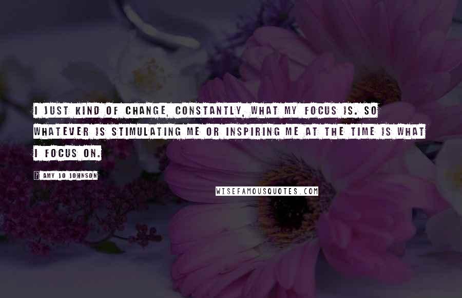 Amy Jo Johnson Quotes: I just kind of change, constantly, what my focus is. So whatever is stimulating me or inspiring me at the time is what I focus on.