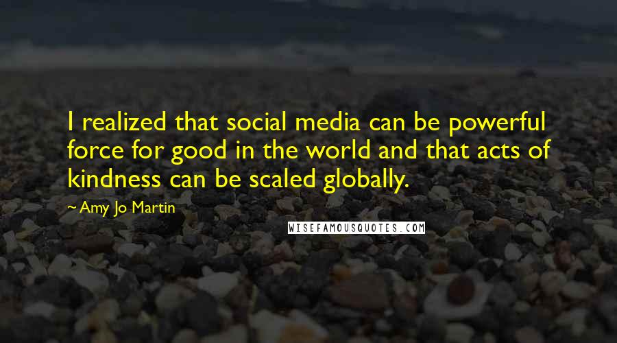 Amy Jo Martin Quotes: I realized that social media can be powerful force for good in the world and that acts of kindness can be scaled globally.