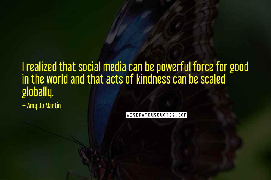 Amy Jo Martin Quotes: I realized that social media can be powerful force for good in the world and that acts of kindness can be scaled globally.