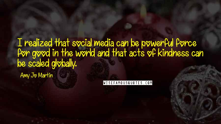 Amy Jo Martin Quotes: I realized that social media can be powerful force for good in the world and that acts of kindness can be scaled globally.