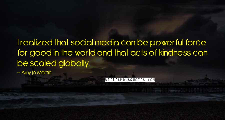 Amy Jo Martin Quotes: I realized that social media can be powerful force for good in the world and that acts of kindness can be scaled globally.