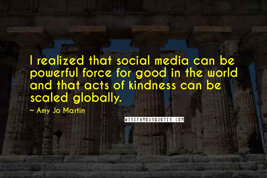 Amy Jo Martin Quotes: I realized that social media can be powerful force for good in the world and that acts of kindness can be scaled globally.
