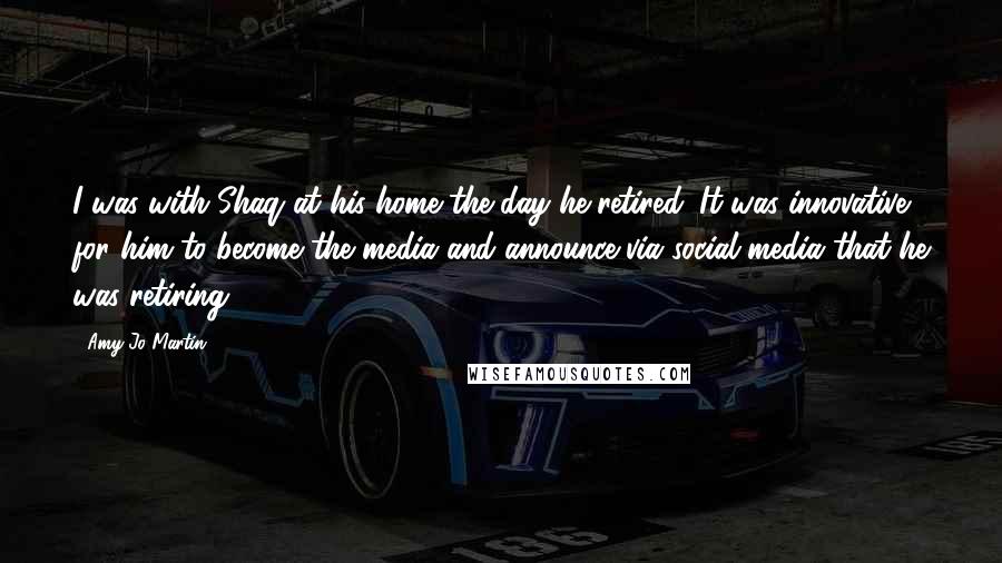 Amy Jo Martin Quotes: I was with Shaq at his home the day he retired. It was innovative for him to become the media and announce via social media that he was retiring.