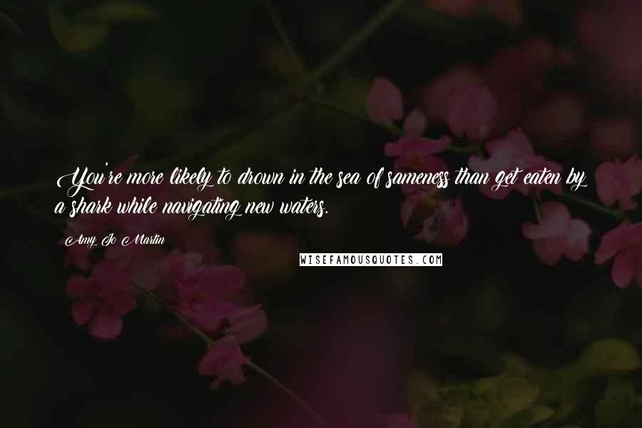 Amy Jo Martin Quotes: You're more likely to drown in the sea of sameness than get eaten by a shark while navigating new waters.