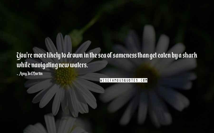 Amy Jo Martin Quotes: You're more likely to drown in the sea of sameness than get eaten by a shark while navigating new waters.