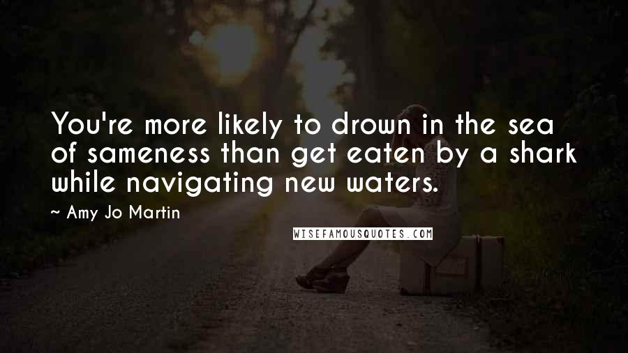 Amy Jo Martin Quotes: You're more likely to drown in the sea of sameness than get eaten by a shark while navigating new waters.