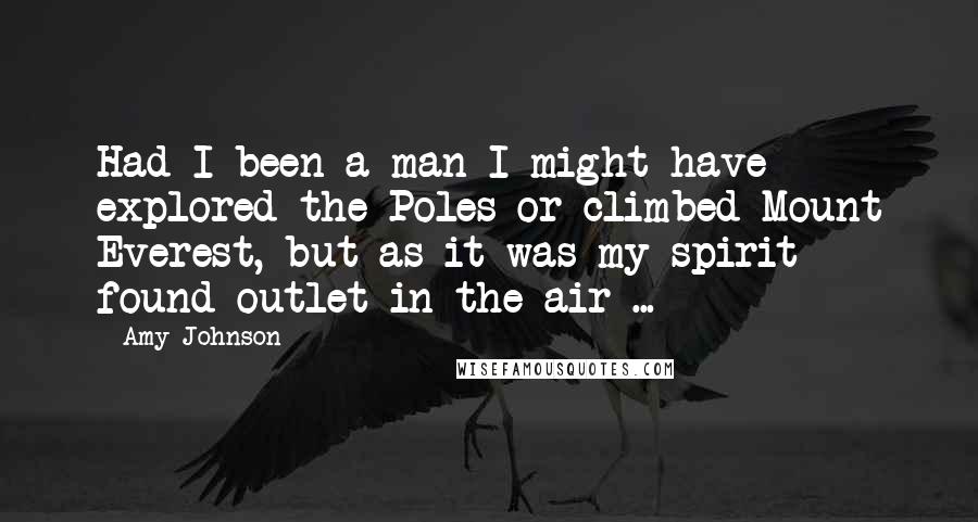 Amy Johnson Quotes: Had I been a man I might have explored the Poles or climbed Mount Everest, but as it was my spirit found outlet in the air ...