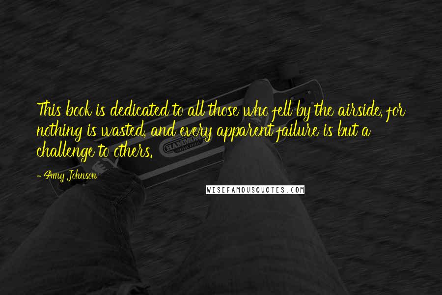 Amy Johnson Quotes: This book is dedicated to all those who fell by the airside, for nothing is wasted, and every apparent failure is but a challenge to others.