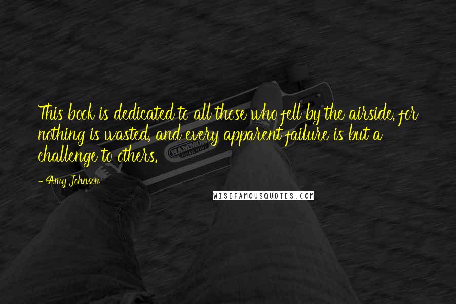 Amy Johnson Quotes: This book is dedicated to all those who fell by the airside, for nothing is wasted, and every apparent failure is but a challenge to others.