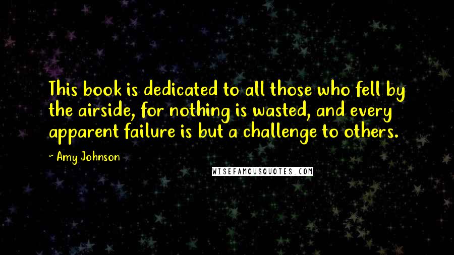 Amy Johnson Quotes: This book is dedicated to all those who fell by the airside, for nothing is wasted, and every apparent failure is but a challenge to others.