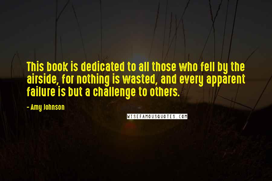 Amy Johnson Quotes: This book is dedicated to all those who fell by the airside, for nothing is wasted, and every apparent failure is but a challenge to others.