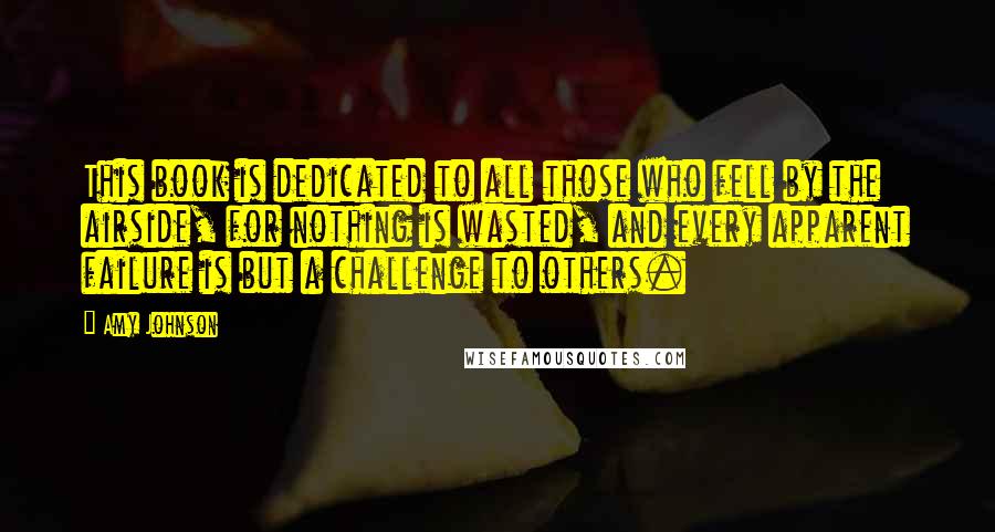 Amy Johnson Quotes: This book is dedicated to all those who fell by the airside, for nothing is wasted, and every apparent failure is but a challenge to others.
