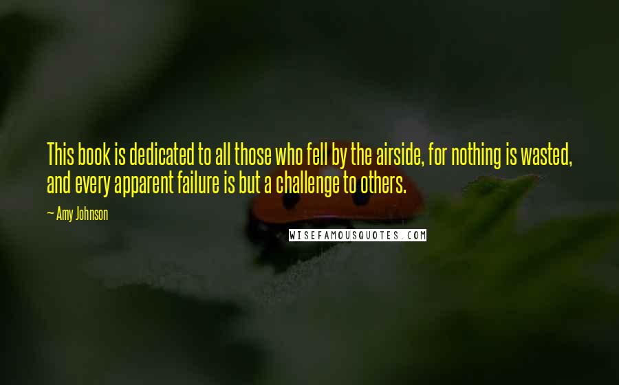 Amy Johnson Quotes: This book is dedicated to all those who fell by the airside, for nothing is wasted, and every apparent failure is but a challenge to others.