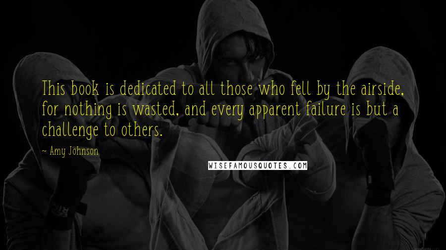 Amy Johnson Quotes: This book is dedicated to all those who fell by the airside, for nothing is wasted, and every apparent failure is but a challenge to others.