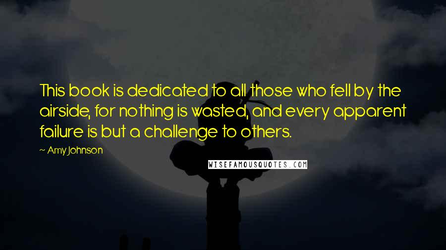 Amy Johnson Quotes: This book is dedicated to all those who fell by the airside, for nothing is wasted, and every apparent failure is but a challenge to others.