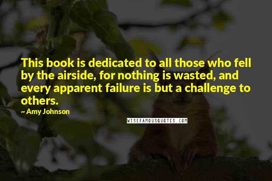 Amy Johnson Quotes: This book is dedicated to all those who fell by the airside, for nothing is wasted, and every apparent failure is but a challenge to others.