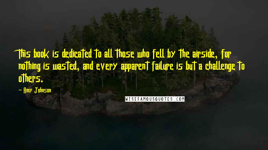 Amy Johnson Quotes: This book is dedicated to all those who fell by the airside, for nothing is wasted, and every apparent failure is but a challenge to others.