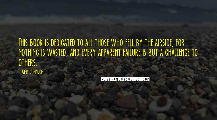 Amy Johnson Quotes: This book is dedicated to all those who fell by the airside, for nothing is wasted, and every apparent failure is but a challenge to others.