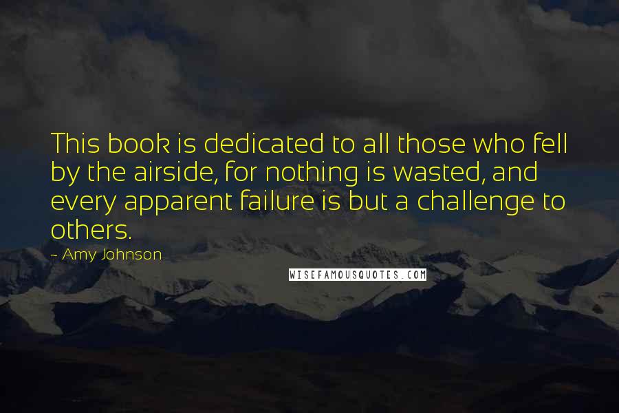 Amy Johnson Quotes: This book is dedicated to all those who fell by the airside, for nothing is wasted, and every apparent failure is but a challenge to others.