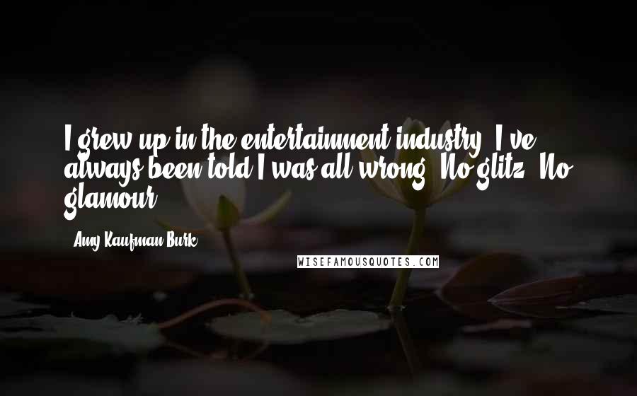 Amy Kaufman Burk Quotes: I grew up in the entertainment industry. I've always been told I was all wrong. No glitz. No glamour.