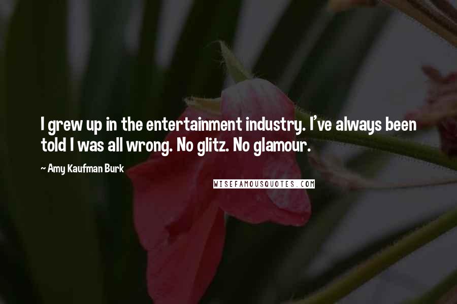 Amy Kaufman Burk Quotes: I grew up in the entertainment industry. I've always been told I was all wrong. No glitz. No glamour.