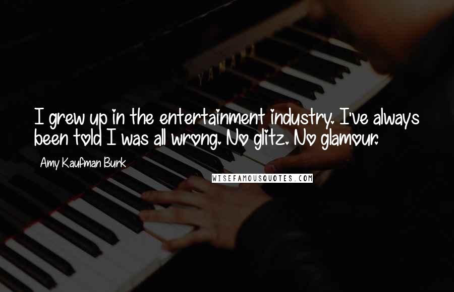 Amy Kaufman Burk Quotes: I grew up in the entertainment industry. I've always been told I was all wrong. No glitz. No glamour.