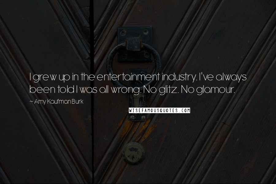 Amy Kaufman Burk Quotes: I grew up in the entertainment industry. I've always been told I was all wrong. No glitz. No glamour.
