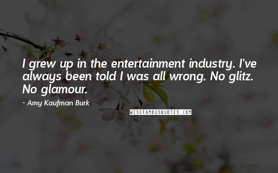 Amy Kaufman Burk Quotes: I grew up in the entertainment industry. I've always been told I was all wrong. No glitz. No glamour.