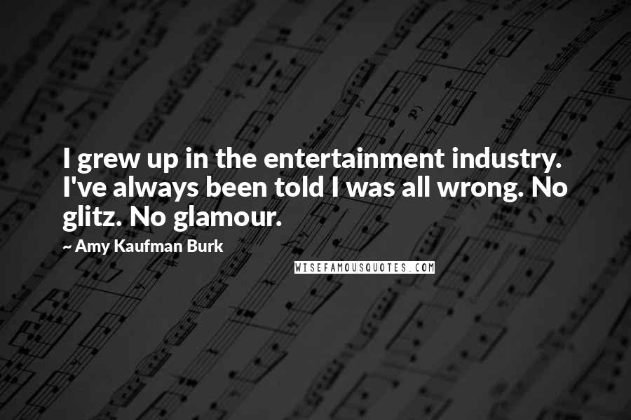 Amy Kaufman Burk Quotes: I grew up in the entertainment industry. I've always been told I was all wrong. No glitz. No glamour.