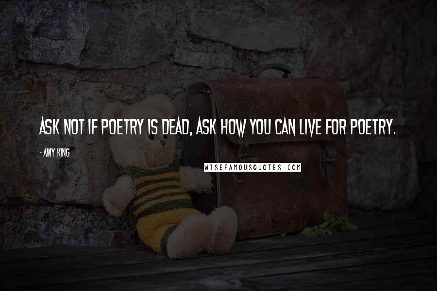 Amy King Quotes: ASK NOT IF POETRY IS DEAD, ASK HOW YOU CAN LIVE FOR POETRY.