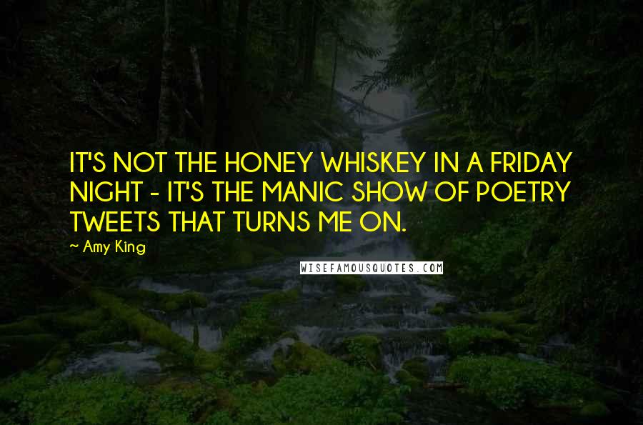 Amy King Quotes: IT'S NOT THE HONEY WHISKEY IN A FRIDAY NIGHT - IT'S THE MANIC SHOW OF POETRY TWEETS THAT TURNS ME ON.