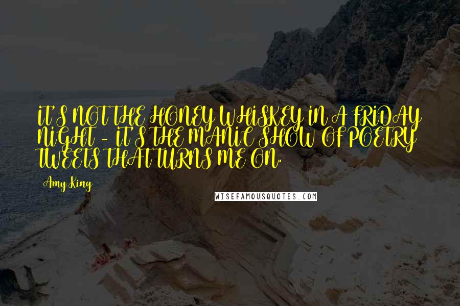 Amy King Quotes: IT'S NOT THE HONEY WHISKEY IN A FRIDAY NIGHT - IT'S THE MANIC SHOW OF POETRY TWEETS THAT TURNS ME ON.