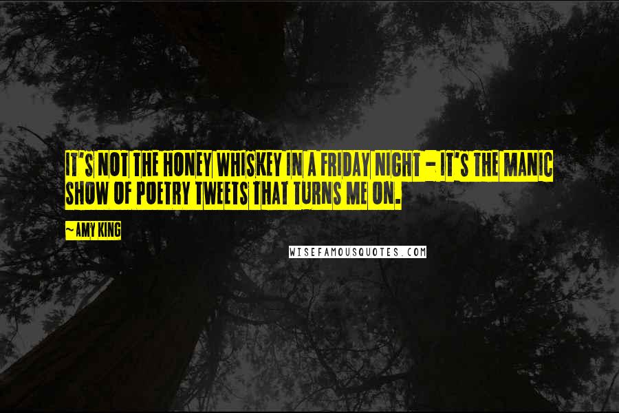 Amy King Quotes: IT'S NOT THE HONEY WHISKEY IN A FRIDAY NIGHT - IT'S THE MANIC SHOW OF POETRY TWEETS THAT TURNS ME ON.