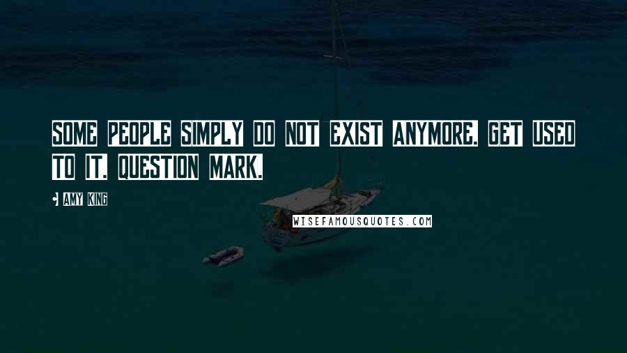 Amy King Quotes: SOME PEOPLE SIMPLY DO NOT EXIST ANYMORE. GET USED TO IT. QUESTION MARK.