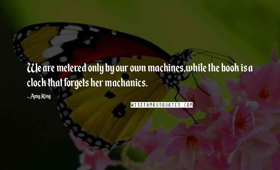 Amy King Quotes: We are metered only by our own machines,while the book is a clock that forgets her machanics.