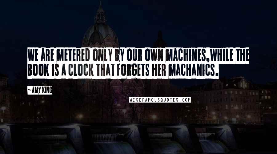 Amy King Quotes: We are metered only by our own machines,while the book is a clock that forgets her machanics.