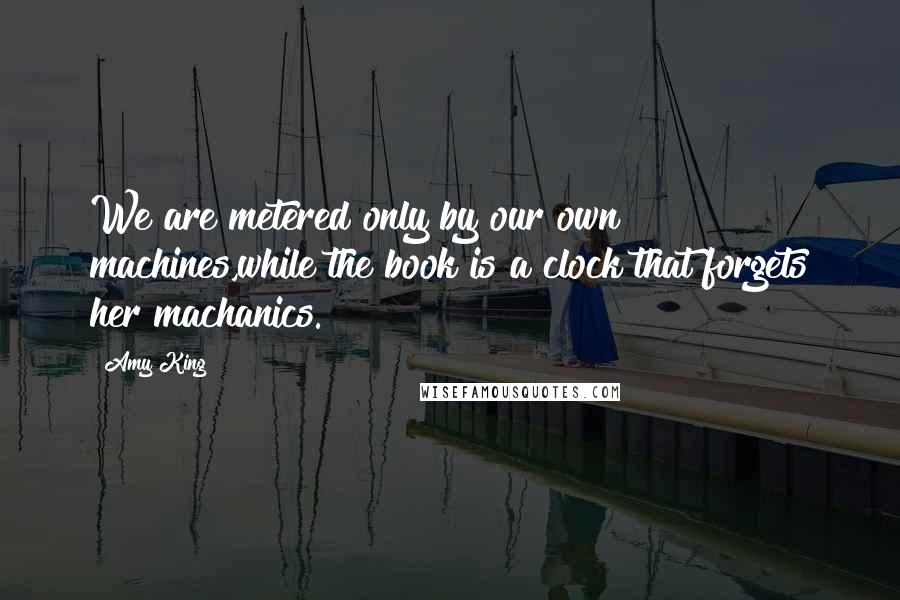 Amy King Quotes: We are metered only by our own machines,while the book is a clock that forgets her machanics.