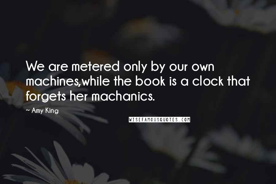 Amy King Quotes: We are metered only by our own machines,while the book is a clock that forgets her machanics.