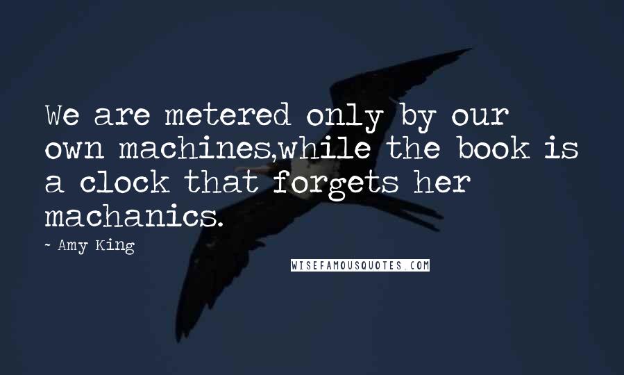 Amy King Quotes: We are metered only by our own machines,while the book is a clock that forgets her machanics.