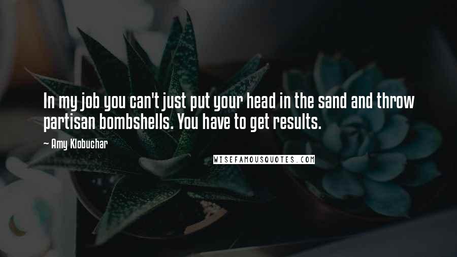 Amy Klobuchar Quotes: In my job you can't just put your head in the sand and throw partisan bombshells. You have to get results.