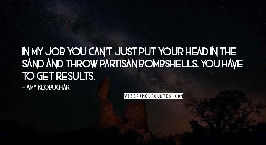 Amy Klobuchar Quotes: In my job you can't just put your head in the sand and throw partisan bombshells. You have to get results.