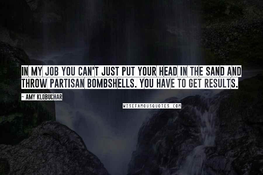 Amy Klobuchar Quotes: In my job you can't just put your head in the sand and throw partisan bombshells. You have to get results.