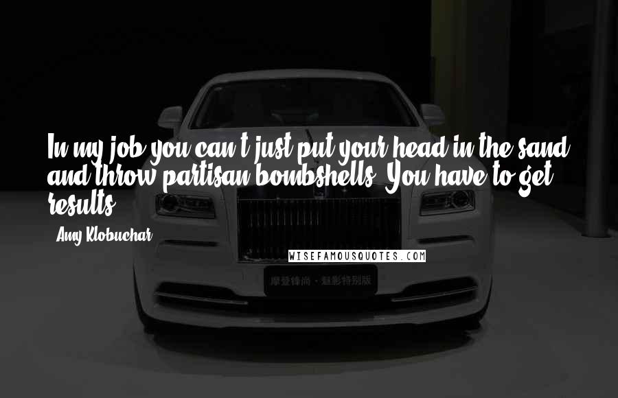 Amy Klobuchar Quotes: In my job you can't just put your head in the sand and throw partisan bombshells. You have to get results.