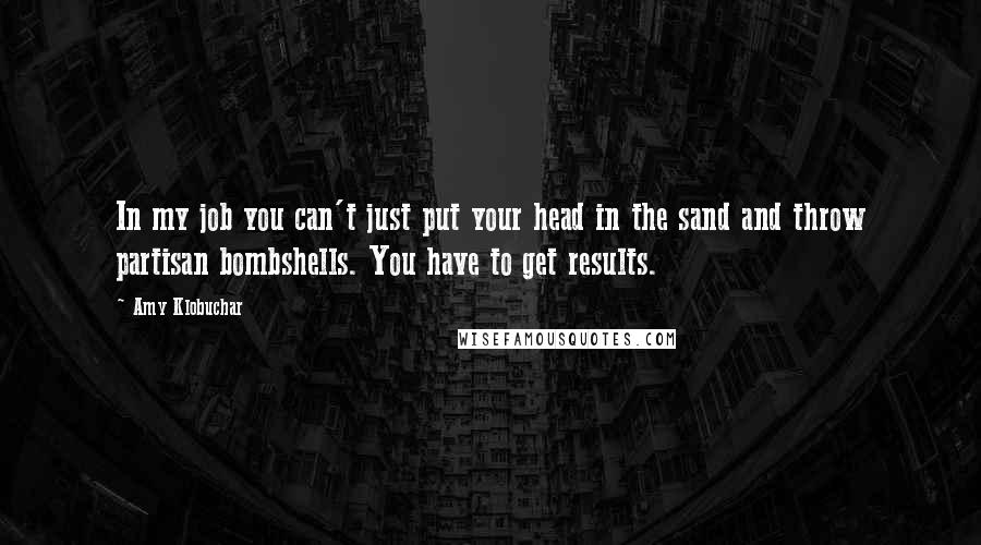 Amy Klobuchar Quotes: In my job you can't just put your head in the sand and throw partisan bombshells. You have to get results.