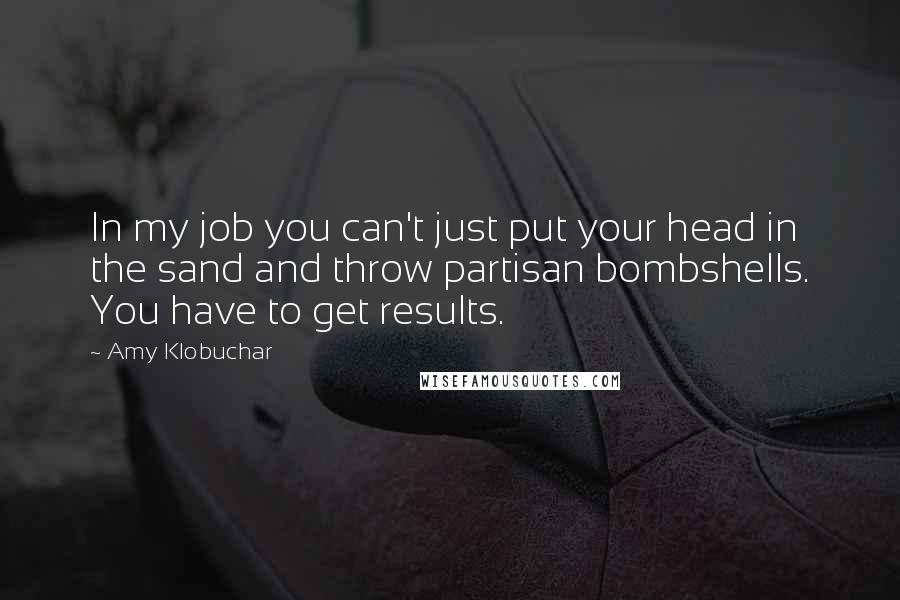 Amy Klobuchar Quotes: In my job you can't just put your head in the sand and throw partisan bombshells. You have to get results.