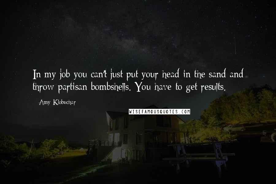 Amy Klobuchar Quotes: In my job you can't just put your head in the sand and throw partisan bombshells. You have to get results.