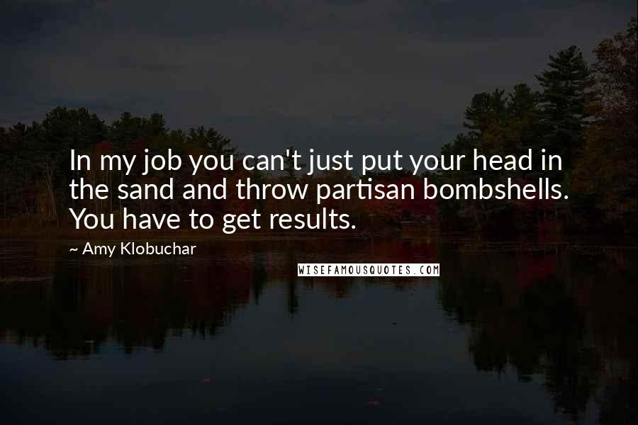 Amy Klobuchar Quotes: In my job you can't just put your head in the sand and throw partisan bombshells. You have to get results.